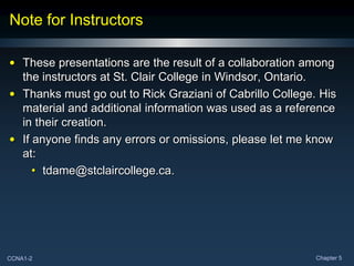 CCNA1-2 Chapter 5
Note for Instructors
• These presentations are the result of a collaboration among
the instructors at St. Clair College in Windsor, Ontario.
• Thanks must go out to Rick Graziani of Cabrillo College. His
material and additional information was used as a reference
in their creation.
• If anyone finds any errors or omissions, please let me know
at:
• tdame@stclaircollege.ca.
 