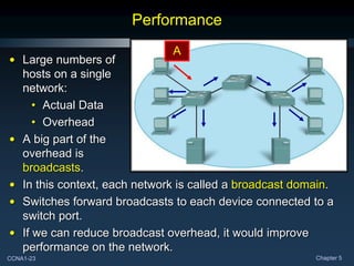 CCNA1-23 Chapter 5
Performance
• Large numbers of
hosts on a single
network:
• Actual Data
• Overhead
• A big part of the
overhead is
broadcasts.
• In this context, each network is called a broadcast domain.
• Switches forward broadcasts to each device connected to a
switch port.
• If we can reduce broadcast overhead, it would improve
performance on the network.
A
 