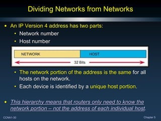CCNA1-30 Chapter 5
Dividing Networks from Networks
• An IP Version 4 address has two parts:
• Network number
• Host number
• The network portion of the address is the same for all
hosts on the network.
• Each device is identified by a unique host portion.
• This hierarchy means that routers only need to know the
network portion – not the address of each individual host.
 