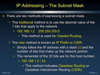 CCNA1-32 Chapter 5
IP Addressing – The Subnet Mask
• There are two methods of expressing a subnet mask.
• The traditional method is to use the decimal value of the
1 bits that apply to the network.
• 192.168.1.2 255.255.255.0
• This method is used for Classful Routing .
• The new method is known as IP Prefix or CIDR.
• Simply follow the IP address with a slash (/) and the
number of bits that make up the network portion.
• The remainder of the 32 bits are for the host number.
• 192.168.1.2 / 24
• This method indicates Classless Routing or
Classless Interdomain Routing (CIDR).
 