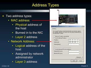 CCNA1-35 Chapter 5
Address Types
• Two address types:
• MAC address:
• Physical address of
the host
• Burned in to the NIC
• Layer 2 address
• Network Address:
• Logical address of the
host
• Assigned by network
administrator
• Layer 3 address
 