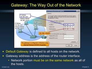 CCNA1-53 Chapter 5
Gateway: The Way Out of the Network
• Default Gateway is defined to all hosts on the network.
• Gateway address is the address of the router interface.
• Network portion must be on the same network as all of
the hosts.
 