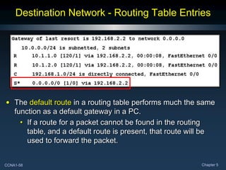 CCNA1-58 Chapter 5
Destination Network - Routing Table Entries
• The default route in a routing table performs much the same
function as a default gateway in a PC.
• If a route for a packet cannot be found in the routing
table, and a default route is present, that route will be
used to forward the packet.
 