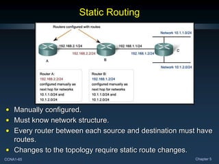 CCNA1-65 Chapter 5
Static Routing
• Manually configured.
• Must know network structure.
• Every router between each source and destination must have
routes.
• Changes to the topology require static route changes.
 