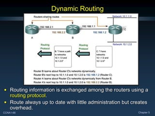 CCNA1-66 Chapter 5
Dynamic Routing
• Routing information is exchanged among the routers using a
routing protocol.
• Route always up to date with little administration but creates
overhead.
 