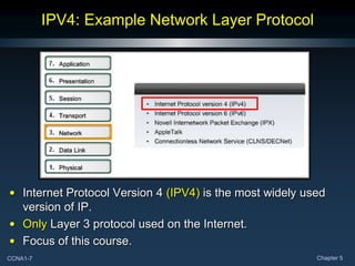 CCNA1-7 Chapter 5
IPV4: Example Network Layer Protocol
• Internet Protocol Version 4 (IPV4) is the most widely used
version of IP.
• Only Layer 3 protocol used on the Internet.
• Focus of this course.
 