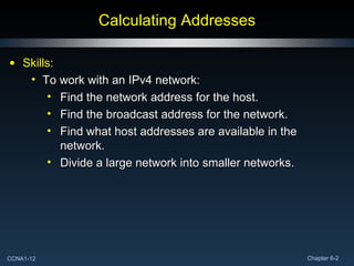 Calculating Addresses Skills: To work with an IPv4 network: Find the network address for the host. Find the broadcast address for the network.  Find what host addresses are available in the network. Divide a large network into smaller networks. 