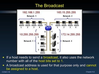 The Broadcast If a host needs to send a  broadcast , it also uses the network number with all of the  host bits set to 1 . A broadcast address is used for that purpose only and  cannot be assigned to a host . 