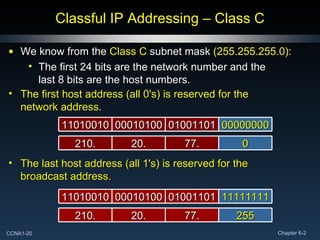 Classful IP Addressing – Class C We know from the  Class C  subnet mask  (255.255.255.0) : The first 24 bits are the network number and the last 8 bits are the host numbers. 11111111 01001101 00010100 11010010 255 77. 20. 210. The last host address (all 1's) is reserved for the broadcast address. 00000000 01001101 00010100 11010010 0 77. 20. 210. The first host address (all 0's) is reserved for the network address. 