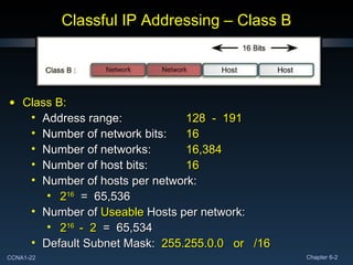 Classful IP Addressing – Class B Class B: Address range: 128  -  191 Number of network bits: 16 Number of networks: 16,384 Number of host bits: 16 Number of hosts per network: 2 16   =  65,536 Number of  Useable  Hosts per network: 2 16  -  2   =  65,534 Default Subnet Mask:  255.255.0.0  or  /16 