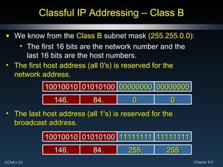 Classful IP Addressing – Class B We know from the  Class B  subnet mask  (255.255.0.0) : The first 16 bits are the network number and the last 16 bits are the host numbers. 11111111 11111111 01010100 10010010 255 255. 84. 146. The last host address (all 1's) is reserved for the broadcast address. 00000000 00000000 01010100 10010010 0 0. 84. 146. The first host address (all 0's) is reserved for the network address. 