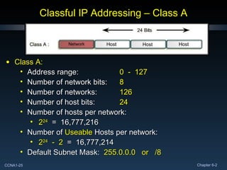 Classful IP Addressing – Class A Class A: Address range: 0  -  127 Number of network bits: 8 Number of networks: 126 Number of host bits: 24 Number of hosts per network: 2 24   =  16,777,216 Number of  Useable  Hosts per network: 2 24   -  2   =  16,777,214 Default Subnet Mask:  255.0.0.0  or  /8 
