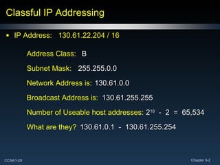 Classful IP Addressing IP Address:  130.61.22.204 / 16  Network Address is: Broadcast Address is: Subnet Mask:  Number of  Useable  host addresses: What are they? Address Class:  B 130.61.0.0 255.255.0.0 130.61.255.255 2 16   -  2  =  65,534 130.61.0.1  -  130.61.255.254 