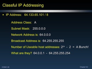 Classful IP Addressing IP Address:  64.133.65.101 / 8  Network Address is: Broadcast Address is: Subnet Mask:  Number of  Useable  host addresses: What are they? Address Class:  A 64.0.0.0 255.0.0.0 64.255.255.255 2 24   -  2  =  A Bunch! 64.0.0.1  -  64.255.255.254 