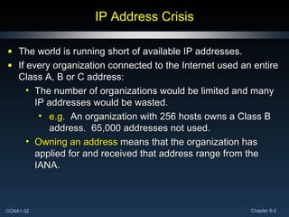 IP Address Crisis The world is running short of available IP addresses. If every organization connected to the Internet used an entire Class A, B or C address: The number of organizations would be limited and many IP addresses would be wasted. e.g.   An organization with 256 hosts owns a Class B address.  65,000 addresses not used. Owning an address  means that the organization has applied for and received that address range from the IANA. 