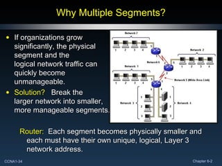 Why Multiple Segments? If organizations grow significantly, the physical segment and the logical network traffic can quickly become unmanageable. Solution?   Break the larger network into smaller, more manageable segments. Router:   Each segment becomes physically smaller and each must have their own unique, logical, Layer 3 network address. 