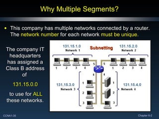 Why Multiple Segments? This company has multiple networks connected by a router.  The  network number  for each network  must be unique . The company IT headquarters has assigned a Class B address of  131.15.0.0 to use for  ALL  these networks. 