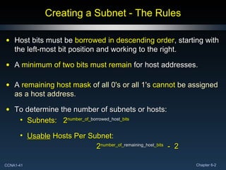 Creating a Subnet - The Rules Host bits must be  borrowed in descending order , starting with the left-most bit position and working to the right. A  minimum of two bits must remain  for host addresses. A  remaining host mask  of all 0's or all 1's  cannot  be assigned as a host address. To determine the number of subnets or hosts: Subnets:   2 number_of_ borrowed_host _bits Usable   Hosts Per Subnet: 2 number_of_ remaining_host _bits   -  2 
