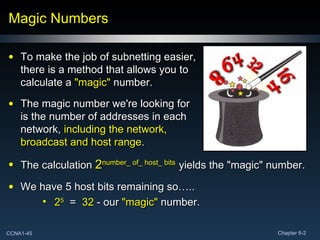 Magic Numbers To make the job of subnetting easier, there is a method that allows you to calculate a  "magic"  number. The magic number we're looking for is the number of addresses in each network,  including the network, broadcast and host range . The calculation  2 number_ of_ host_ bits   yields the "magic" number. We have 5 host bits remaining so….. 2 5   =  32  - our  "magic"  number.  