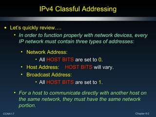 IPv4 Classful Addressing Let’s quickly review…. In order to function properly with network devices, every IP network must contain three types of addresses: Network Address: All  HOST BITS  are set to  0 . Host Address:  HOST BITS  will vary. Broadcast Address: All  HOST BITS   are set to  1 . For a host to communicate directly with another host on the same network, they must have the same network portion. 