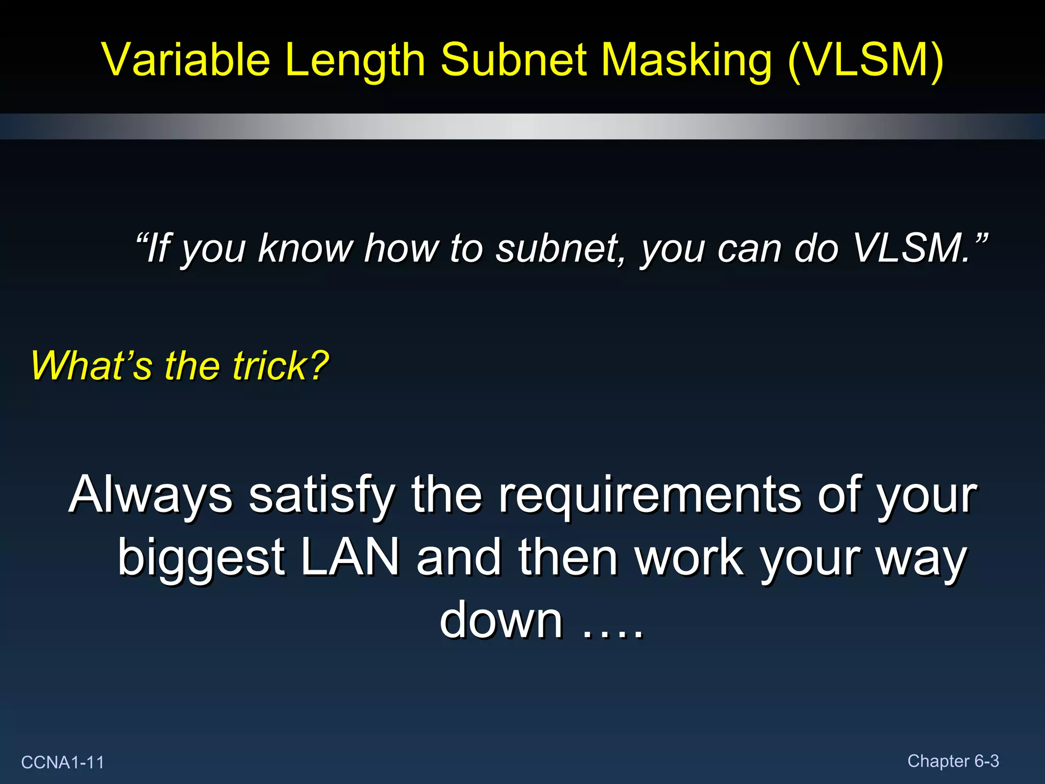 Variable Length Subnet Masking (VLSM) “ If you know how to subnet, you can do VLSM.” What’s the trick? Always satisfy the requirements of your biggest LAN and then work your way down …. 