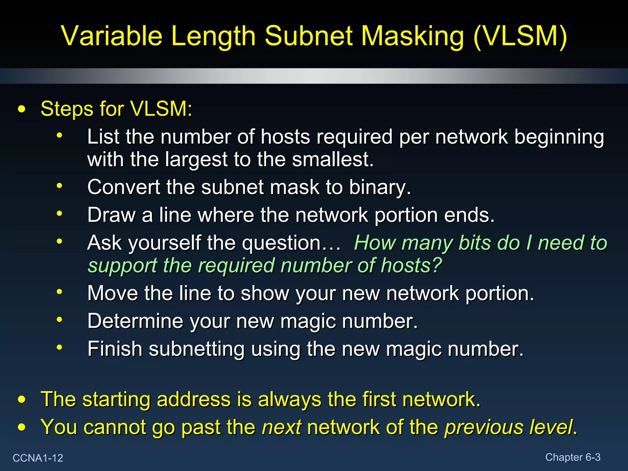 Variable Length Subnet Masking (VLSM) Steps for VLSM: List the number of hosts required per network beginning with the largest to the smallest. Convert the subnet mask to binary. Draw a line where the network portion ends. Ask yourself the question…  How many bits do I need to support the required number of hosts? Move the line to show your new network portion. Determine your new magic number. Finish subnetting using the new magic number. The starting address is always the first network. You cannot go past the  next  network of the  previous level . 
