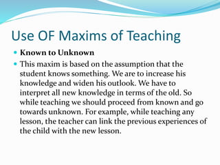 Use OF Maxims of Teaching
 Known to Unknown
 This maxim is based on the assumption that the
student knows something. We are to increase his
knowledge and widen his outlook. We have to
interpret all new knowledge in terms of the old. So
while teaching we should proceed from known and go
towards unknown. For example, while teaching any
lesson, the teacher can link the previous experiences of
the child with the new lesson.
 