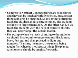  Concrete to Abstract Concrete things are solid things
and they can be touched with five senses. But abstract
things can only be imagined. So it is rather difficult to
teach the children about abstract things. The students
are likely to forget them soon. On the other hand, if we
teach the students with the help of concrete objects,
they will never forget the subject matter.
 For example when we teach counting to the students
we should first examine concrete nouns like, laptop,
book, Pen etc. and then proceed to digits and
numbers. The stars, the moon, the sun etc. being
taught first whereas the abstract thing:, like planet,
satellites etc. should be taught afterwards.
 