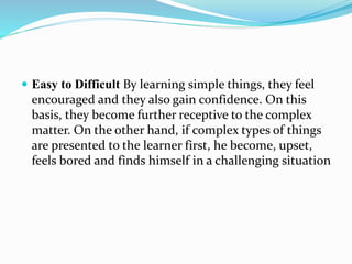  Easy to Difficult By learning simple things, they feel
encouraged and they also gain confidence. On this
basis, they become further receptive to the complex
matter. On the other hand, if complex types of things
are presented to the learner first, he become, upset,
feels bored and finds himself in a challenging situation
 