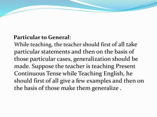 Particular to General:
While teaching, the teacher should first of all take
particular statements and then on the basis of
those particular cases, generalization should be
made. Suppose the teacher is teaching Present
Continuous Tense while Teaching English, he
should first of all give a few examples and then on
the basis of those make them generalize .
 
