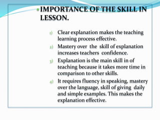 IMPORTANCE OF THE SKILL IN
LESSON.
1) Clear explanation makes the teaching
learning process effective.
2) Mastery over the skill of explanation
increases teachers confidence.
3) Explanation is the main skill in of
teaching because it takes more time in
comparison to other skills.
4) It requires fluency in speaking, mastery
over the language, skill of giving daily
and simple examples. This makes the
explanation effective.
 