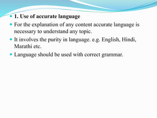  1. Use of accurate language
 For the explanation of any content accurate language is
necessary to understand any topic.
 It involves the purity in language. e.g. English, Hindi,
Marathi etc.
 Language should be used with correct grammar.
 