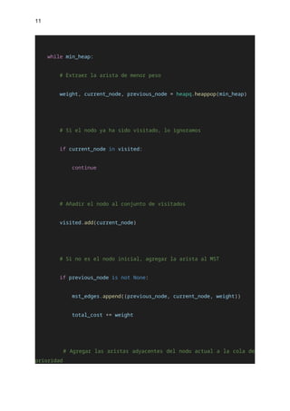11
while min_heap:
# Extraer la arista de menor peso
weight, current_node, previous_node = heapq.heappop(min_heap)
# Si el nodo ya ha sido visitado, lo ignoramos
if current_node in visited:
continue
# Añadir el nodo al conjunto de visitados
visited.add(current_node)
# Si no es el nodo inicial, agregar la arista al MST
if previous_node is not None:
mst_edges.append((previous_node, current_node, weight))
total_cost += weight
# Agregar las aristas adyacentes del nodo actual a la cola de
prioridad
 