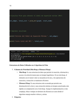 13
# Ejecutar Prim para obtener el árbol de expansión mínima (MST)
mst_edges, total_cost = prim_mst(graph, start_node)
# Imprimir resultado
print("Aristas del Árbol de Expansión Mínima:", mst_edges)
print("Costo total del MST:", total_cost)
Estructuras de Datos Utilizadas en el Algoritmo de Prim
1. Columna de Prioridad (Min-Heap o Fibonacci Heap):
○ Min-Heap: Es una estructura de datos que permite la inserción, eliminación y
acceso a la arista de menor peso en tiempo logarítmico. En un min-heap, el
elemento con el menor valor se encuentra en la raíz, y las operaciones de
inserción y extracción se mantienen eficientes.
○ Fibonacci Heap: Es una estructura más avanzada que permite una
disminución de la clave y una extracción mínima en tiempos amortizados más
rápidos en comparación con el min-heap. Aunque la implementación es más
compleja, ofrece ventajas en términos de eficiencia en casos donde el
algoritmo maneja muchos vértices y aristas.
2. Etiquetas:
 