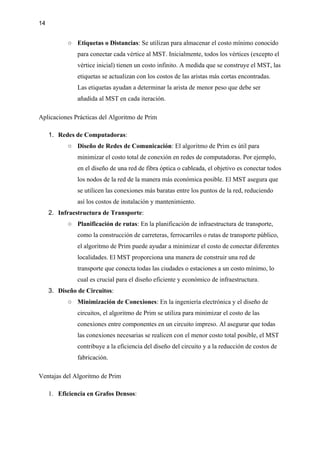 14
○ Etiquetas o Distancias: Se utilizan para almacenar el costo mínimo conocido
para conectar cada vértice al MST. Inicialmente, todos los vértices (excepto el
vértice inicial) tienen un costo infinito. A medida que se construye el MST, las
etiquetas se actualizan con los costos de las aristas más cortas encontradas.
Las etiquetas ayudan a determinar la arista de menor peso que debe ser
añadida al MST en cada iteración.
Aplicaciones Prácticas del Algoritmo de Prim
1. Redes de Computadoras:
○ Diseño de Redes de Comunicación: El algoritmo de Prim es útil para
minimizar el costo total de conexión en redes de computadoras. Por ejemplo,
en el diseño de una red de fibra óptica o cableada, el objetivo es conectar todos
los nodos de la red de la manera más económica posible. El MST asegura que
se utilicen las conexiones más baratas entre los puntos de la red, reduciendo
así los costos de instalación y mantenimiento.
2. Infraestructura de Transporte:
○ Planificación de rutas: En la planificación de infraestructura de transporte,
como la construcción de carreteras, ferrocarriles o rutas de transporte público,
el algoritmo de Prim puede ayudar a minimizar el costo de conectar diferentes
localidades. El MST proporciona una manera de construir una red de
transporte que conecta todas las ciudades o estaciones a un costo mínimo, lo
cual es crucial para el diseño eficiente y económico de infraestructura.
3. Diseño de Circuitos:
○ Minimización de Conexiones: En la ingeniería electrónica y el diseño de
circuitos, el algoritmo de Prim se utiliza para minimizar el costo de las
conexiones entre componentes en un circuito impreso. Al asegurar que todas
las conexiones necesarias se realicen con el menor costo total posible, el MST
contribuye a la eficiencia del diseño del circuito y a la reducción de costos de
fabricación.
Ventajas del Algoritmo de Prim
1. Eficiencia en Grafos Densos:
 
