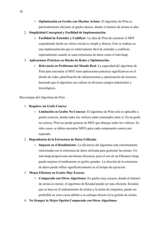 15
○ Optimización en Grafos con Muchas Aristas: El algoritmo de Prim es
particularmente eficiente en grafos densos, donde el número de aristas es alto.
2. Simplicidad Conceptual y Facilidad de Implementación:
○ Facilidad de Entender y Codificar: La idea de Prim de construir el MST
expandiendo desde un vértice inicial es simple y directa. Esto se traduce en
una implementación que es relativamente fácil de entender y codificar,
especialmente cuando se usan estructuras de datos como el min-heap.
3. Aplicaciones Prácticas en Diseño de Redes y Optimización:
○ Relevancia en Problemas del Mundo Real: La capacidad del algoritmo de
Prim para encontrar el MST tiene aplicaciones prácticas significativas en el
diseño de redes, planificación de infraestructura y optimización de recursos,
haciendo que el algoritmo sea valioso en diversos campos industriales y
tecnológicos.
Desventajas del Algoritmo de Prim
1. Requiere un Grafo Conexo:
○ Limitación en Grafos No Conexos: El algoritmo de Prim solo es aplicable a
grafos conexos, donde todos los vértices están conectados entre sí. En un grafo
no conexo, Prim no puede generar un MST que abarque todos los vértices. En
tales casos, se deben encontrar MSTs para cada componente conexo por
separado.
2. Dependencia de la Estructura de Datos Utilizada:
○ Impacto en el Rendimiento: La eficiencia del algoritmo está estrechamente
relacionada con la estructura de datos utilizada para gestionar las aristas. Un
min-heap proporciona una buena eficiencia, pero el uso de un Fibonacci heap
puede mejorar el rendimiento en grafos grandes. La elección de la estructura
de datos puede influir significativamente en el tiempo de ejecución.
3. Menos Eficiente en Grafos Muy Escasos:
○ Comparado con Otros Algoritmos: En grafos muy escasos, donde el número
de aristas es menor, el algoritmo de Kruskal puede ser más eficiente. Kruskal,
que se basa en el ordenamiento de aristas y la unión de conjuntos, puede ser
preferible en estos casos debido a su enfoque directo en la gestión de aristas.
4. No Siempre la Mejor Opción Comparado con Otros Algoritmos:
 