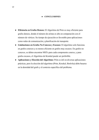 17
● CONCLUSIONES
● Eficiencia en Grafos Densos: El Algoritmo de Prim es muy eficiente para
grafos densos, donde el número de aristas es alto en comparación con el
número de vértices. Su tiempo de ejecución es favorable para aplicaciones
como redes de comunicación y planificación de transporte.
● Limitaciones en Grafos No Conexos y Escasos: El algoritmo solo funciona
en grafos conexos y es menos eficiente en grafos muy escasos. En grafos no
conexos, se deben encontrar MSTs para cada componente conexo, y para
grafos escasos, el Algoritmo de Kruskal puede ser preferible.
● Aplicaciones y Elección del Algoritmo: Prim es útil en diversas aplicaciones
prácticas, pero la elección del algoritmo (Prim, Kruskal, Borůvka) debe basarse
en la densidad del grafo y el contexto específico del problema.
 