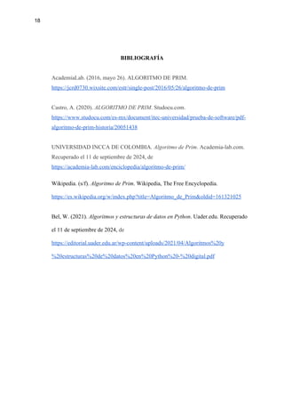 18
BIBLIOGRAFÍA
AcademiaLab. (2016, mayo 26). ALGORITMO DE PRIM.
https://jcrd0730.wixsite.com/estr/single-post/2016/05/26/algoritmo-de-prim
Castro, A. (2020). ALGORITMO DE PRIM. Studocu.com.
https://www.studocu.com/es-mx/document/itec-universidad/prueba-de-software/pdf-
algoritmo-de-prim-historia/20051438
UNIVERSIDAD INCCA DE COLOMBIA. Algoritmo de Prim. Academia-lab.com.
Recuperado el 11 de septiembre de 2024, de
https://academia-lab.com/enciclopedia/algoritmo-de-prim/
Wikipedia. (s/f). Algoritmo de Prim. Wikipedia, The Free Encyclopedia.
https://es.wikipedia.org/w/index.php?title=Algoritmo_de_Prim&oldid=161321025
Bel, W. (2021). Algoritmos y estructuras de datos en Python. Uader.edu. Recuperado
el 11 de septiembre de 2024, de
https://editorial.uader.edu.ar/wp-content/uploads/2021/04/Algoritmos%20y
%20estructuras%20de%20datos%20en%20Python%20-%20digital.pdf
 