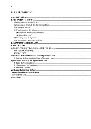 1
TABLA DE CONTENIDO
INTRODUCCIÓN..............................................................................................................................................
1. FUNDAMENTO TEÓRICO..........................................................................................................................
1.1 Origen y contexto histórico:......................................................................................................................
1.2 Explicación detallada del algoritmo de Prim:...........................................................................................
1.3 Conceptos Básicos:...................................................................................................................................
1.4 Funcionamiento del Algoritmo:................................................................................................................
Requisitos para su funcionamiento:
➔ ......................................................................................................
¿Cómo funciona?
➔ ..................................................................................................................................
1.5 Complejidad del Algoritmo......................................................................................................................
1.6 Comparación con otros Algoritmos..........................................................................................................
2. EJEMPLO DESARROLLADO.....................................................................................................................
3. ALGORITMO.................................................................................................................................................
4. CODIFICACIÓN Y EJECUCIÓN DEL PROGRAMA.............................................................................
4.1 CÓDIGO (PYTHON)...............................................................................................................................
4.2 EJECUCIÓN.............................................................................................................................................
Estructuras de Datos Utilizadas en el Algoritmo de Prim............................................................................
1. Columna de Prioridad (Min-Heap o Fibonacci Heap):..............................................................................
Aplicaciones Prácticas del Algoritmo de Prim..............................................................................................
1. Redes de Computadoras:.........................................................................................................................
2. Infraestructura de Transporte:..................................................................................................................
3. Diseño de Circuitos:.................................................................................................................................
Ventajas del Algoritmo de Prim......................................................................................................................
Desventajas del Algoritmo de Prim................................................................................................................
CONCLUSIONES..............................................................................................................................................
BIBLIOGRAFÍA.................................................................................................................................................
 