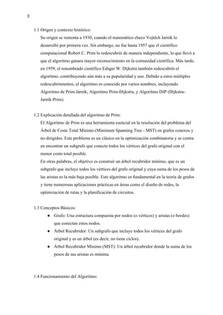 3
1.1 Origen y contexto histórico:
Su origen se remonta a 1930, cuando el matemático checo Vojtěch Jarník lo
desarrolló por primera vez. Sin embargo, no fue hasta 1957 que el científico
computacional Robert C. Prim lo redescubrió de manera independiente, lo que llevó a
que el algoritmo ganara mayor reconocimiento en la comunidad científica. Más tarde,
en 1959, el renombrado científico Edsger W. Dijkstra también redescubrió el
algoritmo, contribuyendo aún más a su popularidad y uso. Debido a estos múltiples
redescubrimientos, el algoritmo es conocido por varios nombres, incluyendo
Algoritmo de Prim-Jarník, Algoritmo Prim-Dijkstra, y Algoritmo DJP (Dijkstra-
Jarník-Prim).
1.2 Explicación detallada del algoritmo de Prim:
El Algoritmo de Prim es una herramienta esencial en la resolución del problema del
Árbol de Coste Total Mínimo (Minimum Spanning Tree - MST) en grafos conexos y
no dirigidos. Este problema es un clásico en la optimización combinatoria y se centra
en encontrar un subgrafo que conecte todos los vértices del grafo original con el
menor costo total posible.
En otras palabras, el objetivo es construir un árbol recubridor mínimo, que es un
subgrafo que incluye todos los vértices del grafo original y cuya suma de los pesos de
las aristas es la más baja posible. Este algoritmo es fundamental en la teoría de grafos
y tiene numerosas aplicaciones prácticas en áreas como el diseño de redes, la
optimización de rutas y la planificación de circuitos.
1.3 Conceptos Básicos:
● Grafo: Una estructura compuesta por nodos (o vértices) y aristas (o bordes)
que conectan estos nodos.
● Árbol Recubridor: Un subgrafo que incluye todos los vértices del grafo
original y es un árbol (es decir, no tiene ciclos).
● Árbol Recubridor Mínimo (MST): Un árbol recubridor donde la suma de los
pesos de sus aristas es mínima.
1.4 Funcionamiento del Algoritmo:
 