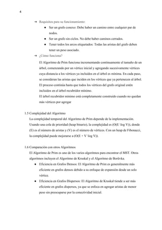 4
➔ Requisitos para su funcionamiento:
● Ser un grafo conexo: Debe haber un camino entre cualquier par de
nodos.
● Ser un grafo sin ciclos. No debe haber caminos cerrados.
● Tener todos los arcos etiquetados: Todas las aristas del grafo deben
tener un peso asociado.
➔ ¿Cómo funciona?
El Algoritmo de Prim funciona incrementando continuamente el tamaño de un
árbol, comenzando por un vértice inicial y agregando sucesivamente vértices
cuya distancia a los vértices ya incluidos en el árbol es mínima. En cada paso,
se consideran las aristas que inciden en los vértices que ya pertenecen al árbol.
El proceso continúa hasta que todos los vértices del grafo original estén
incluidos en el árbol recubridor mínimo.
El árbol recubridor mínimo está completamente construido cuando no quedan
más vértices por agregar
1.5 Complejidad del Algoritmo
La complejidad temporal del Algoritmo de Prim depende de la implementación.
Usando una cola de prioridad (heap binario), la complejidad es (O(E log V)), donde
(E) es el número de aristas y (V) es el número de vértices. Con un heap de Fibonacci,
la complejidad puede mejorarse a (O(E + V log V)).
1.6 Comparación con otros Algoritmos
El Algoritmo de Prim es uno de los varios algoritmos para encontrar el MST. Otros
algoritmos incluyen el Algoritmo de Kruskal y el Algoritmo de Borůvka.
● Eficiencia en Grafos Densos: El Algoritmo de Prim es generalmente más
eficiente en grafos densos debido a su enfoque de expansión desde un solo
vértice.
● Eficiencia en Grafos Dispersos: El Algoritmo de Kruskal tiende a ser más
eficiente en grafos dispersos, ya que se enfoca en agregar aristas de menor
peso sin preocuparse por la conectividad inicial.
 