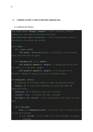 8
4. CODIFICACIÓN Y EJECUCIÓN DEL PROGRAMA
4.1 CÓDIGO (PYTHON)
from heapq import heappop, heappush # Estas funciones permiten
trabajar con una cola de prioridad (min-heap)
from collections import defaultdict # Esta clase permite crear un
diccionario con valores por defecto
class Graph:
def __init__(self):
self.graph = defaultdict(list) # Inicializa un diccionario
vacío para almacenar el grafo
def add_edge(self, u, v, weight):
self.graph[u].append((v, weight)) # Agrega una arista entre
los nodos u y v con peso 'weight'
self.graph[v].append((u, weight)) # Si el grafo es no
dirigido, también se agrega la arista en sentido inverso
def prim(grafo, inicio):
# Algoritmo de Prim para hallar el árbol de expansión mínimo
bosque = [] # Lista para almacenar los nodos del árbol de
expansión mínimo
distancia = 0 # Distancia total del recorrido
visited = set() # Conjunto de nodos visitados
min_heap = [(0, inicio)] # Cola de prioridad (min-heap) con (peso,
nodo)
while min_heap:
peso, u = heappop(min_heap) # Extrae el nodo con menor peso de
la cola de prioridad
if u in visited: # Si el nodo ya ha sido visitado, se ignora
continue
 