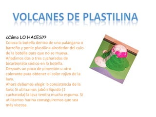 ¿Cómo LO HACES??
Coloca la botella dentro de una palangana o
barreño y ponle plastilina alrededor del culo
de la botella para que no se mueva.
Añadimos dos o tres cucharadas de
bicarbonato sódico en la botella.
Después un poco de pimentón u otro
colorante para obtener el color rojizo de la
lava.
Ahora debemos elegir la consistencia de la
lava: Si utilizamos jabón líquido (1
cucharada) la lava tendra mucha espuma. Si
utilizamos harina conseguiremos que sea
más viscosa.