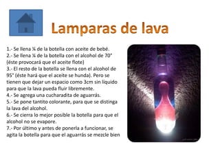 1.- Se llena ¼ de la botella con aceite de bebé.
2.- Se llena ¼ de la botella con el alcohol de 70°
(éste provocará que el aceite flote)
3.- El resto de la botella se llena con el alcohol de
95° (éste hará que el aceite se hunda). Pero se
tienen que dejar un espacio como 3cm sin líquido
para que la lava pueda fluir libremente.
4.- Se agrega una cucharadita de aguarrás.
5.- Se pone tantito colorante, para que se distinga
la lava del alcohol.
6.- Se cierra lo mejor posible la botella para que el
alcohol no se evapore.
7.- Por último y antes de ponerla a funcionar, se
agita la botella para que el aguarrás se mezcle bien