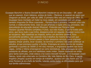 O INÍCIO Giuseppe Bianchini e Rosina Donzelli Bianchini instalaram-se em Dourados – SP, assim que se casaram. Eram italianos, ambos de Goito – Mantova, e casaram-se assim que chegaram ao Brasil, por volta de 1890. O primeiro filho veio em março de 1983, 31. Giuseppe havia montado um hotel na nova cidade, em sociedade com um amigo também imigrante.Os filhos crescendo... Floriano fazia o primário. Levavam uma vida normal, e relativamente farta. José era pai amoroso e rígido ems eus principios, não descuidando da educação dos(as) filhos(as). Pretendia que Floriano fosse ‘Doctore’.Quando Floriano completou 9 anos, sua vida mudou. O pai foi traido pelo sócio, que levou tudo o que tinha, desaparecendo em seguida. Giuseppe nunca mais se recuperou. Não resistindo ao impacto, sofreu um derrame cerebral, ficou parcialmente paralítico, não podendo mais trabalhar.Ao mesmo tempo em que terminava o primário, Floriano passou a fazer pequenos serviços, como engraxar sapatos, limpar jardins, levar recados. Ao terminar o primário não pode continuar os estudos, já que precisava auxiliar a família. Empregou-se como menino de recados, ganhando a quantia de 5$000 (5 mil réis) mensais, e engraxava sapatos nas horas vagas., Uchila e Vitória empregaram-se como domésticas. João empregou-se como assistente de alfaiate, pois era habilidoso neste mister. Depois mudaram-se então para Santa Gertrudes, onde estava a tia Cesira Donzelli Ferranti , e lá Giuseppe (José) faleceu, tendo sido enterrado no Cemitério São João Batista de Rio Claro. A caçula Angelina (Angela) quando em tempo de trabalhar, ajudava em casa.Assim aos 15 anos Floriano já era chefe da família, lutando contra todas as dificuldades para que sua familia sobrevivesse.  