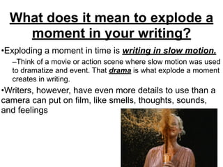 What does it mean to explode a
moment in your writing?
•Exploding a moment in time is writing in slow motion.
–Think of a movie or action scene where slow motion was used
to dramatize and event. That drama is what explode a moment
creates in writing.
•Writers, however, have even more details to use than a
camera can put on film, like smells, thoughts, sounds,
and feelings
 