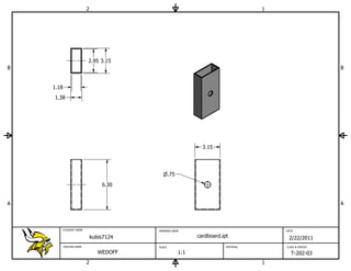 2                                                          1




                          2.95 3.15
B                                                                                                         B


    1.18
    1.38




                                                                3.15




                                                  .75
                                  6.30


A                                                                                                         A



           STUDENT NAME                   DRAWING NAME                                   DATE

                              kubis7124                       cardboard.ipt               2/22/2011
           TEACHER NAME                   SCALE                           MATERIAL       CLASS & PERIOD

                                 WEDOFF                 1:1                                T-202-03
                          2                                                          1
 