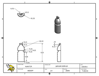 2                                                                                 1



    R.70

                               .13



B                                      R1.55                                                                                     B




                                                   R2.43                    .19
                          R.13
                          R.13
                                                                          R.13
                                     R.25
                                            R.25
                                     R.25
                                                    8.25


A                          4.00                                                                                                  A


                               R.25
           STUDENT NAME                                    DRAWING NAME                                         DATE

                              kubis7124                                           gatorade bottle.ipt            2/9/2011
           TEACHER NAME                                    SCALE                              MATERIAL          CLASS & PERIOD

                                 WEDOFF                               1/4                         plastic         T-202-03
                          2                                                                                 1
 
