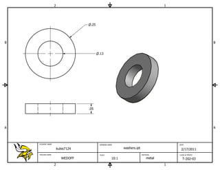 2                                                                  1




                                    .25




B                                                                                                          B


                                          .13




                                   .05




A                                                                                                          A



    STUDENT NAME                          DRAWING NAME                                    DATE

                       kubis7124                            washers.ipt                    2/17/2011
    TEACHER NAME                          SCALE                           MATERIAL        CLASS & PERIOD

                          WEDOFF                     10:1                     metal         T-202-03
                   2                                                                  1
 