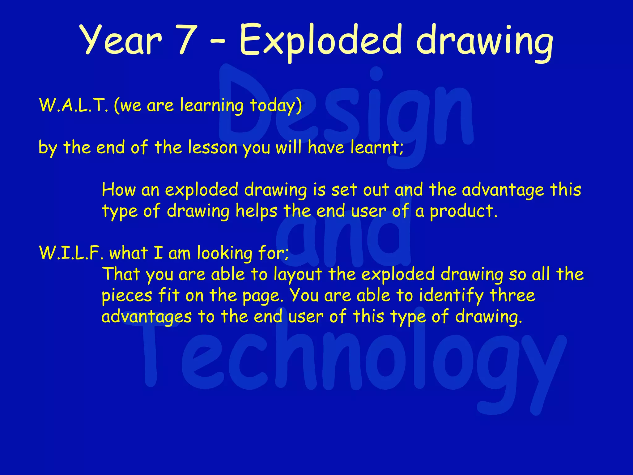 Year 7 – Exploded drawing
W.A.L.T. (we are learning today)
by the end of the lesson you will have learnt;
How an exploded drawing is set out and the advantage this
type of drawing helps the end user of a product.
W.I.L.F. what I am looking for;
That you are able to layout the exploded drawing so all the
pieces fit on the page. You are able to identify three
advantages to the end user of this type of drawing.
 